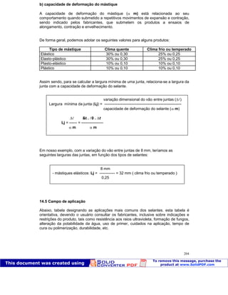Patologia das construções Eng. José Eduardo Granato
204
b) capacidade de deformação do mástique
A capacidade de deformação do mástique ( m) está relacionada ao seu
comportamento quando submetido a repetitivos movimentos de expansão e contração,
sendo indicado pelos fabricantes, que submetem os produtos a ensaios de
alongamento, contração e envelhecimento.
De forma geral, podemos adotar os seguintes valores para alguns produtos:
Tipo de mástique Clima quente Clima frio ou temperado
Elástico 30% ou 0,30 25% ou 0,25
Elasto-plástico 30% ou 0,30 25% ou 0,25
Plasto-elástico 10% ou 0,10 10% ou 0,10
Plástico 10% ou 0,10 10% ou 0,10
Assim sendo, para se calcular a largura mínima de uma junta, relaciona-se a largura da
junta com a capacidade de deformação do selante.
Em nosso exemplo, com a variação do vão entre juntas de 8 mm, teríamos as
seguintes larguras das juntas, em função dos tipos de selantes:
14.5 Campo de aplicação
Abaixo, tabela designando as aplicações mais comuns dos selantes. esta tabela é
orientativa, devendo o usuário consultar os fabricantes, inclusive sobre indicações e
restrições do produto, tais como resistência aos raios ultravioleta, formação de fungos,
alteração da potabilidade da água, uso de primer, cuidados na aplicação, tempo de
cura ou polimerização, durabilidade, etc.
variação dimensional do vão entre juntas ( )
Largura mínima da junta (Lj) = ------------------------------------------------------------
capacidade de deformação do selante ( m)
&t . 0 . t
Lj = ------ = -----------------
m m
8 mm
- mástiques elásticos: Lj = ------------ = 32 mm ( clima frio ou temperado )
0,25
 