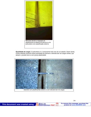 Patologia das construções Eng. José Eduardo Granato
206
Quantidade de cargas: O poliuretano é o componente mais caro de um selante. Assim sendo,
muitos selantes possuem baixa quantidade de polímero e elevado teor de cargas inertes, que
deixam o produto duro e com pouca elasticidade.
Manchas devido a migração do
plastificante do selante de silicone ou do
poliuretano com plastificação externa
Selantes com plastificantes externo e com elevado teor de cargas
 