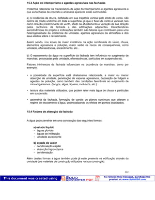 Patologia das construções Eng. José Eduardo Granato
222
15.3 Ação do intemperísmo e agentes agressivos nas fachadas
Podemos relacionar os mecanismos de ação do intemperísmo e agentes agressivos a
que as fachadas de concreto e alvenaria aparente estão submetidas.
a) A incidência da chuva, defletada em sua trajetória vertical pelo efeito do vento, não
ocorre de modo uniforme em toda a superfície, já que o fluxo de vento é variável, tais
como direção predominante do vento, efeito de afunilamento e variação de sua direção
pelos contornos da fachada e das edificações adjacentes. Características
aerodinâmicas do projeto e inclinações também são fatores que contribuem para uma
heterogeneidade da incidência da umidade, agentes agressivos da atmosfera e dos
seus efeitos sobre o revestimento.
Assim sendo, nos locais de maior incidência da ação combinada do vento, chuva,
elementos agressivos e poluição, maior serão os riscos de consequências, como
umidade, eflorescências, encardimento, etc...
b) O escoamento da água na superfície da fachada tem influência no surgimento de
manchas, provocadas pela umidade, eflorescências, partículas em suspensão etc.
Fatores intrínsecos da fachada influenciam na ocorrência de manchas, como por
exemplo:
 a porosidade da superfície está diretamente relacionada, a maior ou menor
absorção de umidade, penetração de vapores agressivos, deposição de fuligem e
agentes de poluição, como também das condições favoráveis ao surgimento de
microorganismos. (fungos, algas, liquens, moluscos, etc.)
 textura dos materiais utilizados, que podem reter mais água de chuva e partículas
em suspensão.
 geometria da fachada, formação de canais ou planos contínuos que alteram o
regime de escoamento d’água, potencializando os efeitos em pontos localizados.
15.4 Fatores de alteração da fachada
A água pode penetrar em uma construção das seguintes formas:
a) estado líquido
 águas pluviais
 águas de infiltração
 umidade ascendente
b) estado de vapor
 condensação capilar
 absorção higroscópica
 condensação
Além destas formas a água também pode já estar presente na edificação através da
umidade dos materiais de construção utilizados na sua construção.
 