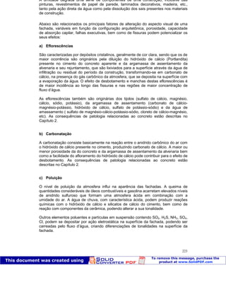Patologia das construções Eng. José Eduardo Granato
223
A umidade degrada uma série de componentes de uma construção, inclusive das
pinturas, revestimentos de papel de parede, laminados decorativos, madeira, etc.,
tanto pela ação direta da água como pela dissolução dos sais presentes nos materiais
de construção.
Abaixo são relacionados os principais fatores de alteração do aspecto visual de uma
fachada, variáveis em função da configuração arquitetônica, porosidade, capacidade
de absorção capilar, falhas executivas, bem como de fissuras podem potencializar os
seus efeitos:
a) Eflorescências
São caracterizadas por depósitos cristalinos, geralmente de cor clara, sendo que os de
maior ocorrência são originários pela diluição do hidróxido de cálcio (Portlandita)
presente no cimento do concreto aparente e da argamassa de assentamento da
alvenaria e seu rejuntamento, que são lixiviados para a superfície através da água de
infiltração ou residual do período da construção, transformando-se em carbonato de
cálcio, na presença do gás carbônico da atmosfera, que se deposita na superfície com
a evaporação da água. O efeito de desbotamento e manchas destas eflorescências é
de maior incidência ao longo das fissuras e nas regiões de maior concentração de
fluxo d’água.
As eflorescências também são originárias dos tijolos (sulfato de cálcio, magnésio,
cálcio, sódio, potássio), da argamassa de assentamento (carbonato de cálcio-
magnésio-potássio, hidróxido de cálcio, sulfato de potássio-sódio) e da água de
amassamento ( sulfato de magnésio-cálcio-potássio-sódio, cloreto de cálcio-magnésio,
etc). As consequências de patologia relacionadas ao concreto estão descritas no
Capítulo 2.
b) Carbonatação
A carbonatação consiste basicamente na reação entre o anidrido carbônico do ar com
o hidróxido de cálcio presente no cimento, produzindo carbonato de cálcio. A maior ou
menor porosidade da do concreto e da argamassa de assentamento da alvenaria bem
como a facilidade do afloramento do hidróxido de cálcio pode contribuir para o efeito de
desbotamento. As consequências de patologia relacionadas ao concreto estão
descritas no Capítulo 2.
c) Poluição
O nível de poluição da atmosfera influi na aparência das fachadas. A queima de
quantidades consideráveis de óleos combustíveis e gasolina acarretam elevados níveis
de anidrido sulfuroso que formam uma atmosfera ácida em combinação com a
umidade do ar. A água de chuva, com característica ácida, podem produzir reações
químicas com o hidróxido de cálcio e silicatos de cálcio do cimento, bem como de
reação com componentes da cerâmica, podendo alterar a sua tonalidade.
Outros elementos poluentes e partículas em suspensão contendo SO2, H2S, NH3, SO4,
Cl, podem se depositar por ação eletrostática na superfície da fachada, podendo ser
carreadas pelo fluxo d’água, criando diferenciações de tonalidades na superfície da
fachada.
 