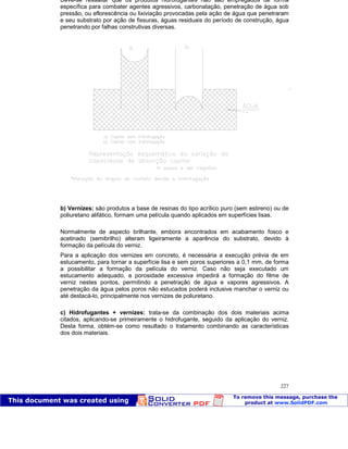 Patologia das construções Eng. José Eduardo Granato
227
Deve-se ressaltar que os produtos hidrofugantes não são empregados de forma
específica para combater agentes agressivos, carbonatação, penetração de água sob
pressão, ou eflorescência ou lixiviação provocadas pela ação de água que penetraram
e seu substrato por ação de fissuras, águas residuais do período de construção, água
penetrando por falhas construtivas diversas.
b) Vernizes: são produtos a base de resinas do tipo acrílico puro (sem estireno) ou de
poliuretano alifático, formam uma película quando aplicados em superfícies lisas.
Normalmente de aspecto brilhante, embora encontrados em acabamento fosco e
acetinado (semibrilho) alteram ligeiramente a aparência do substrato, devido à
formação da película do verniz.
Para a aplicação dos vernizes em concreto, é necessária a execução prévia de em
estucamento, para tornar a superfície lisa e sem poros superiores a 0,1 mm, de forma
a possibilitar a formação da película do verniz. Caso não seja executado um
estucamento adequado, a porosidade excessiva impedirá a formação do filme de
verniz nestes pontos, permitindo a penetração de água e vapores agressivos. A
penetração da água pelos poros não estucados poderá inclusive manchar o verniz ou
até destacá-lo, principalmente nos vernizes de poliuretano.
c) Hidrofugantes + vernizes: trata-se da combinação dos dois materiais acima
citados, aplicando-se primeiramente o hidrofugante, seguido da aplicação do verniz.
Desta forma, obtém-se como resultado o tratamento combinando as características
dos dois materiais.
 