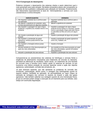 Patologia das construções Eng. José Eduardo Granato
228
15.5.3 Comparação do desempenho
Podemos comparar o desempenho dos sistemas citados e assim determinar qual o
mais apropriado para cada situação. Na tabela comparativa abaixo são comparados os
produtos de boa qualidade e adequados para utilização em fachadas. Posteriormente,
são relacionados separadamente os tipos de hidrorrepelentes e vernizes com suas
características e contra-indicações.
HIDROFUGANTES VERNIZES
 não requerem substrato liso e contínuo para
sua aplicação
 requerem substrato liso e contínuo para a
aplicação
 não alteram a aparência do substrato, salvo
um leve escurecimento em algumas ocasiões
 alteram a aparência do substrato
 não impedem a passagem de vapor d’água,
facilitando o equilíbrio de umidade interna e do
ambiente
 impedem a passagem de vapor d’água,
podendo formar bolhas ou manchas, quando
ocorre a percolação d’água pelo lado interno
ou pela falha do filme de verniz em algum
ponto
 não impede a penetração de água sob
pressão
 impede a penetração de água sob pressão
 não impedem a penetração de gases
agressivos, embora possa diminuir sua
percolação
 impede a penetração de gases agressivos
como CO2, Sulfatos, etc.
 não impedem a lixiviação embora possa
reduzi-la
 impede a lixiviação
 elevada resistência a foto-decomposição por
ação dos raios ultravioletas
 boa resistência à foto-decomposição por ação
dos raios ultravioletas, quando formulados
adequadamente
 reduzem a penetração dos sais solúveis  Impedem a penetração dos sais solúveis
Comparando-se as características dos sistemas de hidrófugos e vernizes frente a
exigências de desempenho necessárias para tratamento de concreto ou alvenaria,
percebem-se diferenças de resultados. Assim sendo, um tratamento de uma fachada
de concreto induz a escolha como melhor opção os sistemas de vernizes, já que
buscamos uma efetiva proteção do concreto aparente contra a ação dos vapores
agressivos, carbonatação, corrosão das armaduras, etc.
Já para alvenaria aparente, que não apresenta os problemas de corrosão das
armaduras, carbonatação, dentre outros, a vantagem dos hidrofugantes quanto ao
aspecto estético, facilidade de aplicação, da permeabilidade ao vapor d’água se
sobrepõe às vantagens dos vernizes no aspecto de impedir a ação dos gases
agressivos. Vale também salientar sua vantagem quando de uma manutenção futura,
já que os vernizes podem obrigar a execução de um lixamento para sua retirada, caso
esteja com acentuada degradação.
 