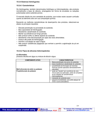 Patologia das construções Eng. José Eduardo Granato
229
15.5.4 Sistemas hidrofugantes
15.5.4.1 Características
Os hidrofugantes, também denominados hidrófugos ou hidrorrepelentes, são produtos
normalmente a base de silicone, empregados em forma de emulsões ou soluções
pulverizadas sobre substrato poroso.
O mercado dispõe de uma variedade de produtos, que muitas vezes causam confusão
quanto ao elemento ativo em sua composição química.
Buscando as melhores características de desempenho dos produtos, relacionam-se
abaixo os principais requisitos:
 Elevada penetração na porosidade do substrato.
 Boa capacidade de hidrofugação.
 Resistente a alcalinidade do substrato.
 Manter sua eficiência por longo período.
 Não produzir brilho ou alterar aspecto do substrato.
 Resistente a foto-decomposição por ação dos raios ultravioletas.
 Possuir alto poder de hidrofugação.
 Permitir a circulação do vapor d’água.
 Não possuir substâncias pegajosas que venham a permitir a aglutinação de pó em
suspensão.
15.5.4.2 Tipos de silicones hidrorrepelentes
a) siliconatos:
produtos diluídos em água ou mistura de álcool e água.
COMPONENTE ATIVO CARACTERÍSTICAS
 Baixa penetração nos poros do substrato
 baixa resistência à alcalinidade do substrato
Metil siliconato de sódio ou potássio
 possibilidade de formação de manchas
brancas quando aplicados demasiadamente
saturados
Propilsiliconato de potássio  pode ser “lavado” por ocorrência de uma
chuva após sua aplicação, antes de completar-
se as reações de características
hidrorrepelentes
 necessita de substrato seco
 pequena durabilidade, pois sofre ataque do
CO2 e ozona atmosférico
 