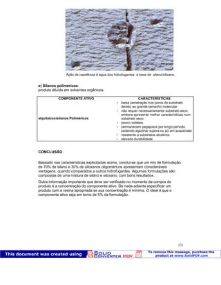 Patologia das construções Eng. José Eduardo Granato
231
e) Silanos poliméricos:
produto diluído em solventes orgânicos.
COMPONENTE ATIVO CARACTERÍSTICAS
 baixa penetração nos poros do substrato
devido ao grande tamanho molecular
alquilalcoxisilanos Poliméricos
 não requer necessariamente substrato seco,
embora apresente melhor características num
substrato seco.
 pouco voláteis.
 permanecem pegajosos por longo período
podendo aglutinar sujeira ou pó em suspensão
 resistente a substratos alcalinos
 elevada durabilidade
CONCLUSÃO
Baseado nas características explicitadas acima, conclui-se que um mix de formulação
de 70% de silano e 30% de siloxanos oligoméricos apresentam consideráveis
vantagens, quando comparados a outros hidrofugantes. Algumas formulações são
compostas de uma mistura de silano e siloxano, com bons resultados.
Outra informação importante que deve ser verificado no momento da compra do
produto é a concentração do componente ativo. De nada adianta especificar um
produto com a resina apropriada se sua concentração é mínima. O ideal é que o
componente ativo seja em torno de 5% da formulação.
Ação de repelência à água dos hidrofugantes à base de silano/silixano
 