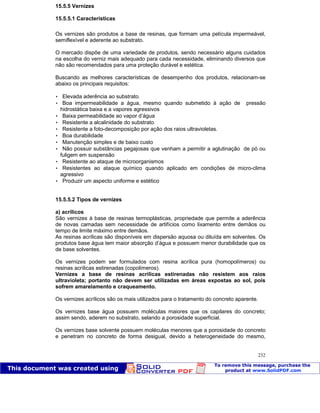 Patologia das construções Eng. José Eduardo Granato
232
15.5.5 Vernizes
15.5.5.1 Características
Os vernizes são produtos a base de resinas, que formam uma película impermeável,
semiflexível e aderente ao substrato.
O mercado dispõe de uma variedade de produtos, sendo necessário alguns cuidados
na escolha do verniz mais adequado para cada necessidade, eliminando diversos que
não são recomendados para uma proteção durável e estética.
Buscando as melhores características de desempenho dos produtos, relacionam-se
abaixo os principais requisitos:
 Elevada aderência ao substrato.
 Boa impermeabilidade a água, mesmo quando submetido à ação de pressão
hidrostática baixa e a vapores agressivos
 Baixa permeabilidade ao vapor d’água
 Resistente a alcalinidade do substrato.
 Resistente a foto-decomposição por ação dos raios ultravioletas.
 Boa durabilidade
 Manutenção simples e de baixo custo
 Não possuir substâncias pegajosas que venham a permitir a aglutinação de pó ou
fuligem em suspensão
 Resistente ao ataque de microorganismos
 Resistentes ao ataque químico quando aplicado em condições de micro-clima
agressivo
 Produzir um aspecto uniforme e estético
15.5.5.2 Tipos de vernizes
a) acrílicos
São vernizes à base de resinas termoplásticas, propriedade que permite a aderência
de novas camadas sem necessidade de artifícios como lixamento entre demãos ou
tempo de limite máximo entre demãos.
As resinas acrílicas são disponíveis em dispersão aquosa ou diluída em solventes. Os
produtos base água tem maior absorção d’água e possuem menor durabilidade que os
de base solventes.
Os vernizes podem ser formulados com resina acrílica pura (homopolímeros) ou
resinas acrílicas estirenadas (copolímeros).
Vernizes a base de resinas acrílicas estirenadas não resistem aos raios
ultravioleta; portanto não devem ser utilizadas em áreas expostas ao sol, pois
sofrem amarelamento e craqueamento.
Os vernizes acrílicos são os mais utilizados para o tratamento do concreto aparente.
Os vernizes base água possuem moléculas maiores que os capilares do concreto;
assim sendo, aderem no substrato, selando a porosidade superficial.
Os vernizes base solvente possuem moléculas menores que a porosidade do concreto
e penetram no concreto de forma desigual, devido a heterogeneidade do mesmo,
 