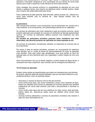 Patologia das construções Eng. José Eduardo Granato
233
causando seu escurecimento e manchas. Assim sendo, o tratamento do concreto
aparente é executado utilizando-se uma combinação de uma demão de verniz base
aquosa para a selar a superfície e duas demãos de verniz base solvente.
Outra vantagem dos vernizes acrílicos é a possibilidade da aplicação de uma nova
demão a qualquer tempo, sem prejuízo da aderência sobre a demão anterior, desde
que a mesma não esteja deteriorada pelo tempo.
Para o tratamento de tijolo aparente, tijolo laminado, pedras porosas, etc., utilizam-se o
verniz base solvente, pois os vernizes de base aquosa existem risco de
destacamento.
b) poliuretano
São vernizes base solvente, mono componente, que se polimerizam em contato com o
meio ambiente, ou bi-componentes, com polimerização através de um catalizador.
Os vernizes de poliuretano são muito resistentes à ação de produtos químicos, sendo
portanto adequado para proteção do concreto em ambientes de elevada agressividade
química. Os vernizes de poliuretano alifático possuem boa resistência aos raios
ultravioleta.
Os vernizes de poliuretano aromático possuem baixa resistência aos raios
ultravioleta, não devendo portanto ser aplicados em áreas expostas ao sol.
Os vernizes de poliuretano normalmente utilizados no tratamento do concreto são os
bi-componentes.
Por serem à base de resinas termofixas, possuem um inconveniente da aderência
entre demãos, que é o limite de tempo de aproximadamente 36 horas na aplicação
entre demãos. Caso este tempo seja ultrapassado, uma nova demão só deve ser
aplicada após um leve lixamento para criar rugosidade e melhor fixação de uma nova
demão.
Outro inconveniente é que ao se decidir reaplicar o produto depois de algum tempo, é
necessário lixar toda a superfície; caso contrário não se conseguirá boa aderência.
15.5.6 Campo de aplicação
Existem várias opções de especificações que podem ser adotadas para uma fachada.
No entanto, algumas delas são desaconselhadas, quer por sua baixa eficiência ou por
problemas técnicos, como os exemplos abaixo:
 siliconatos ou resinas de silicone comuns não são duráveis.
 verniz acrílico base água, são menos resistentes e possui maior absorção de água.
Podem ser utilizados como primer em aplicação em concreto aparente que receberá
acabamento em verniz base solvente, pois evita o escurecimento e manchas no
concreto.
 verniz acrílico base água não tem boa aderência em tijolo maciço, tijolo laminado,
pedras, telhas etc., devendo-se nestes casos ser utilizado verniz acrílico base
solvente.
 vernizes acrílicos estirenados e vernizes de poliuretano aromáticos não resistem à
ação dos raios ultravioletas do sol.
 