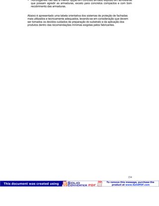 Patologia das construções Eng. José Eduardo Granato
234
 hidrofugantes não são a melhor opção em concreto armado exposto em atmosferas
que possam agredir as armaduras, exceto para concretos compactos e com bom
recobrimento das armaduras.
Abaixo é apresentado uma tabela orientativa dos sistemas de proteção de fachadas
mais utilizados e tecnicamente adequados, levando-se em consideração que devem
ser tomados os devidos cuidados de preparação do substrato e da aplicação dos
produtos dentro das recomendações mínimas exigidas pelos fabricantes.
 