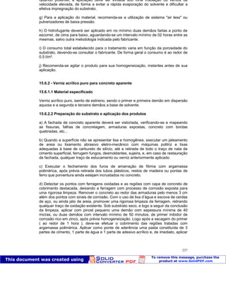 Patologia das construções Eng. José Eduardo Granato
237
Quando possível, a aplicação deve ser evitada sob forte insolação ou ventos de
velocidade elevada, de forma a evitar a rápida evaporação do solvente e dificultar a
efetiva impregnação do substrato.
g) Para a aplicação do material, recomenda-se a utilização de sistema "air less" ou
pulverizadores de baixa pressão.
h) O hidrofugante deverá ser aplicado em no mínimo duas demãos fartas a ponto de
escorrer, de cima para baixo, aguardando-se um intervalo mínimo de 02 horas entre as
mesmas, salvo outra metodologia indicada pelo fabricante.
i) O consumo total estabelecido para o tratamento varia em função da porosidade do
substrato, devendo-se consultar o fabricante. De forma geral o consumo é ao redor de
0,5 l/m².
j) Recomenda-se agitar o produto para sua homogeneização, instantes antes de sua
aplicação.
15.6.2 - Verniz acrílico puro para concreto aparente
15.6.1.1 Material especificado
Verniz acrílico puro, isento de estireno, sendo o primer e primeira demão em dispersão
aquosa e a segunda e terceira demãos a base de solvente.
15.6.2.2 Preparação do substrato e aplicação dos produtos
a) A fachada de concreto aparente deverá ser vistoriada, verificando-se e mapeando
as fissuras, falhas de concretagem, armaduras expostas, concreto com bordas
quebradas, etc...
b) Quando a superfície não se apresentar lisa e homogênea, executar um jateamento
de areia ou lixamento abrasivo eletro-mecânico com máquinas politriz e lixas
adequadas à base de carbureto de silício, até a retirada de todo o traço de nata de
cimento superficial, ferrugem fungos, desmoldantes, sujeira, e, em caso de restauração
de fachada, qualquer traço de estucamento ou verniz anteriormente aplicado.
c) Executar o fechamento dos furos de amarração de fôrma com argamassa
polimérica, após prévia retirada dos tubos plásticos, restos de madeira ou pontas de
ferro que porventura ainda estejam incrustados no concreto.
d) Detectar os pontos com ferragens oxidadas e as regiões com capa de concreto de
cobrimento destacada, deixando a ferragem com processo de corrosão exposta para
uma rigorosa limpeza. Remover o concreto ao redor das armaduras pelo menos 3 cm
além dos pontos com sinais de corrosão. Com o uso de lixa d’água e escova de cerdas
de aço, ou ainda jato de areia, promover uma rigorosa limpeza da ferragem, retirando
qualquer traço de oxidação existente. Sob substrato seco, e logo a seguir da conclusão
da limpeza, aplicar com pincel pequeno uma demão com espessura mínima de 40
micras, ou duas demãos com intervalo mínimo de 50 minutos, de primer inibidor de
corrosão rico em zinco, após prévia homogeneização. Logo após a secagem do primer
( ao redor de 1 hora ), deve-se efetuar o cobrimento das regiões tratadas com
argamassa polimérica. Aplicar como ponte de aderência uma pasta constituída de 3
partes de cimento, 1 parte de água e 1 parte de adesivo acrílico e, de imediato, aplicar
 