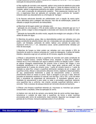 Patologia das construções Eng. José Eduardo Granato
238
a argamassa polimérica de reparo, deixando um rebaixo em torno de 1 a 2 mm, para a
execução do estucamento posterior.
e) Nas regiões de concreto a ser reparado, aplicar como ponte de aderência uma pasta
constituída de 3 partes de cimento, 1 parte de água e 1 parte de adesivo acrílico e, de
imediato, aplicar a argamassa polimérica de reparo, deixando um rebaixo em torno de
1 mm, para a execução do estucamento posterior. Para espessuras maiores que 15
mm, a argamassa deve ser aplicada em camadas, após a primeira ter “puxado”,
evitando assim seu descolamento ou a formação de “barrigas”.
f) As fissuras estruturais deverão ser solidarizadas com a injeção de resina epóxi.
Como alternativa para a selagem das fissuras, mas não de solidarização, poderá ser
utilizado a injeção de polímeros de metracrilatos.
g) Manchas de ferrugem podem ser retiradas com:
- aplicação de uma solução a 10% de ácido oxálico em água, deixando agir por 2 a 3
horas, sendo a seguir a área enxaguada e escovada com escova de cerdas de nylon,
ou
- aplicação de hipossulfito de sódio moído, seguido de enxágüe com solução a 15% de
citrato de sódio em água.
h) Manchas de gordura, graxa, óleo ou desmoldantes podem ser retirados com uma
pasta constituída de solvente (toluol, xilol, etc ) misturadas com pós-absorventes (talco,
caulim, cal hidratada, carbonato de sódio). Aplicar uma camada da pasta com
espessura entre 0,5 a 1 cm, deixando-a secar, sendo posteriormente retiradas por
meio de escovação.
i) Manchas de fungos ou bolor podem ser retiradas com uma solução a 20% de
hipoclorito de sódio ou mistura composta de 1 parte de detergente, 2 partes de fosfato
trisódico, deixando-a agir por um período de 30 minutos, seguido de enxágüe.
j) Efetuar o estucamento de toda a superfície de concreto com pasta constituída de
cimento Portland branco, cimento Portland cinza, alvaiade ou areia fina (diâmetro
máximo de 0,3 mm) misturada com água e adesivo acrílico na relação 3 para 1. Deve-
se efetuar dosagens experimentais de cimento cinza e branco até chegar a uma
tonalidade semelhante a do concreto. Como regra geral, pode-se partir do traço
experimental de 2 partes de cimento cinza, 1 parte de cimento branco e 1 parte de
alvaiade ou areia fina. Limpar a superfície eliminando vestígios de pó; a seguir, sob
superfície úmida, efetuar o estucamento utilizando trincha, espátula e desempenadeira
de aço, pressionando fortemente a pasta de estucamento contra o concreto,
preenchendo todos os vazios ou poros. Após a secagem e cura por 3 dias, deve-se
proceder ao lixamento mecânico ou manual, com lixa fina ( 120 a 150 ), a fim de retirar
todo o excedente de argamassa de estucamento. É importante salientar que a
finalidade do estucamento é para vedar ou selar a porosidade superficial, deixando
uma superfície lisa e uniforme, não criando camada superficial definitiva sobre o
concreto. Todo o excesso de estuque deverá ser removido através de lixamento.
l) Efetuar uma limpeza superficial retirando pó, impurezas ou manchas que possam
comprometer o resultado, antes da aplicação do verniz.
m) Aplicar com rolo de lã de carneiro uma demão farta de verniz acrílico base água ,
tomando-se o cuidado de selar toda a superfície, de forma a evitar manchas
provocadas pelo verniz de acabamento, base solvente. Aguardar sua secagem pelo
período de 6 a 8 horas. Consumo estimado entre 0,15 a 0,30 l/m2.
 