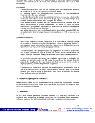 Patologia das construções Eng. José Eduardo Granato
239
n) Aplicar com rolo de lã de carneiro duas demãos de verniz de acabamento base
solvente, com intervalo de 4 a 6 horas entre demãos. Consumo entre 0,10 a 0,20
l/m2/demão.
o) Cuidados
 a aplicação dos vernizes deve ser sob substrato seco, não devendo ser aplicado
na eminência de chuva, pelo período mínimo de 6 horas.
 os produtos devem ser adequadamente misturados ou homogeneizados
instantes antes das suas aplicações
 as demãos de verniz devem ser aplicados no momento em que não esteja sendo
executado lixamento ou outras emissões de pó, água ou outros serviços que
possam interferir no resultado, até a secagem das demãos.
 cada demão deve-se constituir em uma película contínua e uniforme, livre de
poros, escorrimentos e outras imperfeições. As falhas ou danos no filme
resultante do verniz devem ser reparados, observando-se a mesma metodologia
e tempo entre demãos acima descritos.
 não aplicar os vernizes com condições climáticas de umidade elevada ( 90% de
umidade relativa do ar ), temperaturas ambientes abaixo de 10 C ou superiores a
35 C
p) Observações gerais
 quando não previsto no projeto da fachada, é recomendado a instalação prévia
de pingadeiras de plástico ou alumínio nas faces inferiores das vigas, do tipo T,
aderidas com resina epóxi, de forma a evitar o escorrimento da água de chuva na
face inferior das vigas, melhorando o aspecto estético.
 é recomendado a colocação prévia de rufos, pingadeiras de cerâmica ou cimento
nas faces superiores das vigas e muretas de forma a evitar o escorrimento de
sujeira e fuligem carreadas pela água de chuva, melhorando o aspecto estético.
 as condições atmosféricas devem ser avaliadas para evitar a aplicação do
produto em período aquém de 06 horas da ocorrência de chuvas. Quando
procedente, a aplicação deve ser evitada sob forte vento, de forma a evitar a
impregnação de partículas de poeira em suspensão.
 é recomendado a execução de plano de conservação do revestimento, com a
aplicação de uma demão de verniz de acabamento a cada 5 anos, após prévia
limpeza com jato de água e detergente, bem como a correção de alguma
imperfeição ou patologia detectada.
15.7 Recomendações para a contratação
Dependendo do porte da obra e das exigências de qualidade e desempenho, deve-se
adotar parâmetros de controle, desde a contratação até a conclusão dos serviços, bem
como nas inspeções periódicas.
15.7.1 Materiais
O fabricante deverá apresentar catálogos técnicos com descrição detalhada dos
produtos, suas indicações, limitações e restrições de forma clara. Caso necessário,
solicitar a presença dos fabricantes dos produtos, para esclarecimento de dúvidas.
 