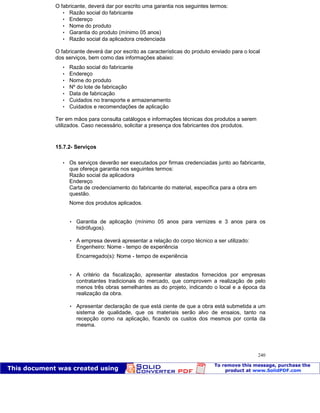 Patologia das construções Eng. José Eduardo Granato
240
O fabricante, deverá dar por escrito uma garantia nos seguintes termos:
 Razão social do fabricante
 Endereço
 Nome do produto
 Garantia do produto (mínimo 05 anos)
 Razão social da aplicadora credenciada
O fabricante deverá dar por escrito as características do produto enviado para o local
dos serviços, bem como das informações abaixo:
 Razão social do fabricante
 Endereço
 Nome do produto
 Nº do lote de fabricação
 Data de fabricação
 Cuidados no transporte e armazenamento
 Cuidados e recomendações de aplicação
Ter em mãos para consulta catálogos e informações técnicas dos produtos a serem
utilizados. Caso necessário, solicitar a presença dos fabricantes dos produtos.
15.7.2- Serviços
 Os serviços deverão ser executados por firmas credenciadas junto ao fabricante,
que ofereça garantia nos seguintes termos:
Razão social da aplicadora
Endereço
Carta de credenciamento do fabricante do material, específica para a obra em
questão.
Nome dos produtos aplicados.
 Garantia de aplicação (mínimo 05 anos para vernizes e 3 anos para os
hidrófugos).
 A empresa deverá apresentar a relação do corpo técnico a ser utilizado:
Engenheiro: Nome - tempo de experiência
Encarregado(s): Nome - tempo de experiência
 A critério da fiscalização, apresentar atestados fornecidos por empresas
contratantes tradicionais do mercado, que comprovem a realização de pelo
menos três obras semelhantes as do projeto, indicando o local e a época da
realização da obra.
 Apresentar declaração de que está ciente de que a obra está submetida a um
sistema de qualidade, que os materiais serão alvo de ensaios, tanto na
recepção como na aplicação, ficando os custos dos mesmos por conta da
mesma.
 