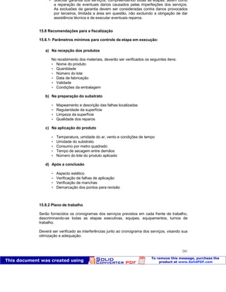 Patologia das construções Eng. José Eduardo Granato
241
 Solicitar garantia dos serviços, compreendendo todas as etapas, assim como
a reparação de eventuais danos causados pelas imperfeições dos serviços.
As exclusões da garantia devem ser consideradas contra danos provocados
por terceiros, limitada a área em questão, não excluindo a obrigação de dar
assistência técnica e de executar eventuais reparos.
15.8 Recomendações para a fiscalização
15.8.1- Parâmetros mínimos para controle da etapa em execução:
a) Na recepção dos produtos
No recebimento dos materiais, deverão ser verificados os seguintes itens:
 Nome do produto
 Quantidade
 Número do lote
 Data de fabricação
 Validade
 Condições da embalagem
b) Na preparação do substrato
 Mapeamento e descrição das falhas localizadas
 Regularidade da superfície
 Limpeza da superfície
 Qualidade dos reparos
c) Na aplicação do produto
 Temperatura, umidade do ar, vento e condições de tempo
 Umidade do substrato
 Consumo por metro quadrado
 Tempo de secagem entre demãos
 Número do lote do produto aplicado
d) Após a conclusão
 Aspecto estético
 Verificação de falhas de aplicação
 Verificação de manchas
 Demarcação dos pontos para revisão
15.8.2 Plano de trabalho
Serão fornecidos os cronogramas dos serviços previstos em cada frente de trabalho,
descriminando-se todas as etapas executivas, equipes, equipamentos, turnos de
trabalho.
Deverá ser verificado as interferências junto ao cronograma dos serviços, visando sua
otimização e adequação.
 