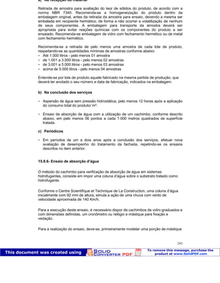 Patologia das construções Eng. José Eduardo Granato
243
a) Na recepção do material
Retirada de amostra para avaliação do teor de sólidos do produto, de acordo com a
norma NBR 7340. Recomenda-se a homogeneização do produto dentro da
embalagem original, antes da retirada da amostra para ensaio, devendo a mesma ser
embalada em recipiente hermético, de forma a não ocorrer a volatilização de nenhum
de seus componentes. A embalagem para transporte da amostra deverá ser
apropriada para evitar reações químicas com os componentes do produto a ser
ensaiado. Recomenda-se embalagem de vidro com fechamento hermético ou de metal
com fechamento hermético.
Recomenda-se a retirada de pelo menos uma amostra de cada lote de produto,
respeitando-se as quantidades mínimas de amostras conforme abaixo:
 Até 1.000 litros - pelo menos 01 amostra
 de 1.001 a 3.000 litros - pelo menos 02 amostras
 de 3.001 a 5.000 litros - pelo menos 03 amostras
 acima de 5.000 litros - pelo menos 04 amostras
Entende-se por lote de produto aquele fabricado na mesma partida de produção, que
deverá ter anotado o seu número e data de fabricação, indicados na embalagem.
b) Na conclusão dos serviços
 Aspersão de água sem pressão hidrostática, pelo menos 12 horas após a aplicação
do consumo total do produto/ m².
 Ensaio de absorção de água com a utilização de um cachimbo, conforme descrito
abaixo, em pelo menos 06 pontos a cada 1.000 metros quadrados de superfície
tratada.
c) Periódicos
 Em períodos de um a dois anos após a conclusão dos serviços, efetuar nova
avaliação de desempenho do tratamento da fachada, repetindo-se os ensaios
descritos no item anterior.
15.8.6- Ensaio de absorção d’água
O método do cachimbo para verificação de absorção de água em sistemas
hidrofugantes, consiste em impor uma coluna d’água sobre o substrato tratado como
hidrofugante.
Conforme o Centre Scientifique et Technique de La Construction, uma coluna d’água
inicialmente com 92 mm de altura, simula a ação de uma chuva com vento de
velocidade aproximada de 140 Km/h.
Para a execução deste ensaio, é necessário dispor de cachimbos de vidro graduados e
com dimensões definidas, um cronômetro ou relógio e mástique para fixação e
vedação.
Para a realização do ensaio, deve-se, primeiramente modelar uma porção de mástique
 