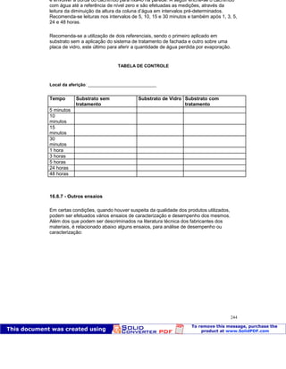 Patologia das construções Eng. José Eduardo Granato
244
e envolver a borda do cachimbo para fixá-lo na parede. A seguir enche-se o cachimbo
com água até a referência de nível zero e são efetuadas as medições, através da
leitura da diminuição da altura da coluna d’água em intervalos pré-determinados.
Recomenda-se leituras nos intervalos de 5, 10, 15 e 30 minutos e também após 1, 3, 5,
24 e 48 horas.
Recomenda-se a utilização de dois referenciais, sendo o primeiro aplicado em
substrato sem a aplicação do sistema de tratamento de fachada e outro sobre uma
placa de vidro, este último para aferir a quantidade de água perdida por evaporação.
TABELA DE CONTROLE
Local da aferição: ____________________________
Tempo Substrato sem
tratamento
Substrato de Vidro Substrato com
tratamento
5 minutos
10
minutos
15
minutos
30
minutos
1 hora
3 horas
5 horas
24 horas
48 horas
16.8.7 - Outros ensaios
Em certas condições, quando houver suspeita da qualidade dos produtos utilizados,
podem ser efetuados vários ensaios de caracterização e desempenho dos mesmos.
Além dos que podem ser descriminados na literatura técnica dos fabricantes dos
materiais, é relacionado abaixo alguns ensaios, para análise de desempenho ou
caracterização:
 