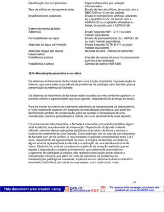 Patologia das construções Eng. José Eduardo Granato
245
Identificação dos componentes Espectrofotometria por radiação
infravermelha
Teor de sólidos ou componente ativo Ensaio de teor de sólidos, de acordo com a
NBR 7240 ou % de não voláteis
Envelhecimento acelerado Ensaio e intemperísmo artificial, utilizando-
se o aparelho C-UV, de acordo com a
ASTM G-53 ou o aparelho Wheather-o-
Meter, de acordo com a ASTM G-26
Desenvolvimento de bolor
Aderência Ensaio segundo NBR 12171 ou outro
método equivalente
Permeabilidade ao vapor Ensaio de permeabilidade. Ex: ASTM E 96
ou outro método equivalente.
Absorção de água por imersão Ensaio segundo ASTM D 471 ou outro
método equivalente
Absorção d’água por coluna No local da obra - método do cachimbo
Névoa salina
Resistência química Imersão de corpos de prova no componente
químico a ser analisado
Resistência a ozônio Câmara de ozônio NBR 8360
15.9- Manutenção preventiva e corretiva
Os sistemas de tratamento de fachadas tem uma função importante na preservação da
mesma, quer para evitar a ocorrência de problemas de patologia como também para a
preservação da estética da fachada.
Os sistemas de tratamento de fachadas estão expostos ao meio ambiente agressivo e
portanto sofrem a agressividade dos seus agentes, degradando-se ao longo do tempo.
Para se manter o sistema de tratamento atendendo as necessidades de desempenho,
é muito importante elaborar um programa de manutenção preventiva, que pode ser
denominada também de conservação, para ser evitado a necessidade de uma
manutenção corretiva generalizada e radical, de custo sensivelmente mais elevado.
Em uma manutenção preventiva, a fachada é vistoriada, procurando identificar algum
sinal localizado que necessite de intervenção. Dependendo do tipo de material
utilizado, deve-se efetuar aplicações periódicas do produto, de forma a renovar o
sistema de tratamento de uma fachada. Como exemplo, em no caso de um tratamento
de fachada com verniz acrílico, é recomendado no período compreendido entre 3 a 5
anos, dependendo da agressividade do meio, a limpeza da fachada, correção de
algum sinal de agressividade localizada e a aplicação de uma demão adicional de
verniz. Desta forma, está se conservando a película de proteção, evitando que se
espere a degradação completa do tratamento, que certamente acarretará em
surgimento de patologias já citadas, não restando outra opção senão efetuar a
manutenção corretiva, que além do custo de solucionar os problemas de
manifestações patológicas instaladas, implicará em um refazimento total e radical do
tratamento da fachada, em todas as suas etapas, a um custo muito maior.
 