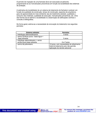 Patologia das construções Eng. José Eduardo Granato
246
O período de inspeção de uma fachada deve ser executada anualmente,
programando-se as manutenções preventivas em função da durabilidade dos sistemas
de proteção.
A estimativa de durabilidade de um sistema de tratamento de fachada é variável, em
função da qualidade da construção, tempo de construção, aspectos da arquitetura,
grau de agressividade do meio ambiente, tipo de tratamento adotado, qualidade e
consumo dos materiais, qualidade de execução, manutenções preventivas, etc. Uma
das formas de se estimar a durabilidade é a observação de edificações vizinhas e
consulta a bibliografias.
De forma geral, estima-se a necessidade de renovação do tratamento nos seguintes
períodos:
Sistema adotado Períodos
- hidrófugos silanos/siloxanos 3 anos
- verniz acrílicos puros - base água +
base solvente 5 anos
- hidrófugo silano/siloxano + verniz
acrílico puro base solvente 6 a 7 anos
- verniz de poliuretano 10 anos, com necessidade de refazimento
total do tratamento pois não permite
aplicação de demão adicional
 
