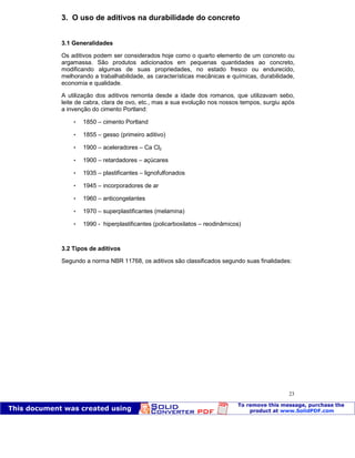 Patologia das construções Eng. José Eduardo Granato
23
3. O uso de aditivos na durabilidade do concreto
3.1 Generalidades
Os aditivos podem ser considerados hoje como o quarto elemento de um concreto ou
argamassa. São produtos adicionados em pequenas quantidades ao concreto,
modificando algumas de suas propriedades, no estado fresco ou endurecido,
melhorando a trabalhabilidade, as características mecânicas e químicas, durabilidade,
economia e qualidade.
A utilização dos aditivos remonta desde a idade dos romanos, que utilizavam sebo,
leite de cabra, clara de ovo, etc., mas a sua evolução nos nossos tempos, surgiu após
a invenção do cimento Portland:
 1850 – cimento Portland
 1855 – gesso (primeiro aditivo)
 1900 – aceleradores – Ca Cl2
 1900 – retardadores – açúcares
 1935 – plastificantes – lignofulfonados
 1945 – incorporadores de ar
 1960 – anticongelantes
 1970 – superplastificantes (melamina)
 1990 - hiperplastificantes (policarboxilatos – reodinâmicos)
3.2 Tipos de aditivos
Segundo a norma NBR 11768, os aditivos são classificados segundo suas finalidades:
 