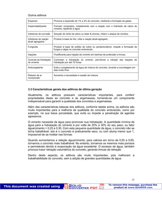 Patologia das construções Eng. José Eduardo Granato
25
Outros aditivos
Expansor Provoca a expansão de 1% a 2% do concreto, mediante a formação de gases.
Impermeabilizante Formam compostos, notadamente com a reação com o hidróxido de cálcio do
cimento, repelindo a água.
Inibidores de corrosão Solução de nitrito de cálcio ou éster & aminas, inibem o ataque de cloretos.
Inibidores de reação
álcali agregados
Produto à base de lítio, inibe a reação álcali-agregado.
Fungicida Produto à base de sulfato de cobre ou pentaclorofenol, impede a formação de
fungos e algas no concreto endurecido.
Injeções Fluidificante para injeção de cimento em bainhas de protensão e trincas.
Controle de hidratação
do cimento
Controlam a hidratação do cimento, permitindo a inibição das reações de
hidratação por até 72 horas.
Anticongelante Evita o congelamento da água de mistura do concreto, durante a concretagem em
dias muito frios.
Redutor de ar
incorporado
Aumenta a viscosidade e coesão da mistura.
3.3 Características gerais dos aditivos de última geração
Atualmente, os aditivos possuem características importantes, para conferir
propriedades ideais ao concreto e às argamassas, tornando-se um componente
indispensável para garantir a qualidade dos concretos e argamassas.
Além das características básicas dos aditivos, conforme tabela acima, os aditivos são
muito importantes para a melhoria da qualidade do concreto endurecido, como por
exemplo, na sua baixa porosidade, que evita ou impede a penetração de agentes
agressivos.
O cimento necessita da água para promover sua hidratação. A quantidade mínima de
água para a hidratação do cimento é por volta de 25% a 30% do seu peso, ou fator
água/cimento = 0,25 a 0,30. Com esta pequena quantidade de água, o concreto não se
torna trabalhável, isto é o concreto é praticamente seco, ou com slump menor que 1,
impossível de se moldar nas formas.
Quando aumentamos a relação água/cimento, para valores em torno de 0,55 a 0,65,
tornamos o concreto mais trabalhável. No entanto, tornamos os mesmos mais porosos
e permeáveis devido à evaporação da água excedente. O excesso de água, também
provoca maior retração volumétrica do concreto, gerando trincas de retração.
Dentro deste aspecto, os aditivos são muito importantes, pois melhoram a
trabalhabilidade do concreto, sem a adição de grandes quantidades de água.
 