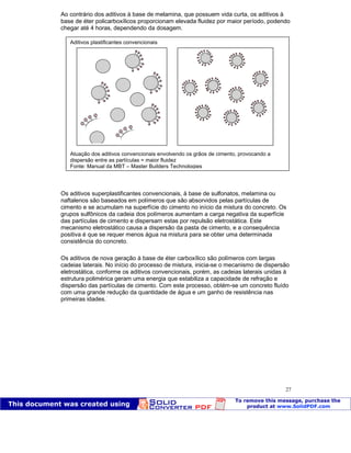 Patologia das construções Eng. José Eduardo Granato
27
Ao contrário dos aditivos à base de melamina, que possuem vida curta, os aditivos à
base de éter policarboxílicos proporcionam elevada fluidez por maior período, podendo
chegar até 4 horas, dependendo da dosagem.
Os aditivos superplastificantes convencionais, à base de sulfonatos, melamina ou
naftalenos são baseados em polímeros que são absorvidos pelas partículas de
cimento e se acumulam na superfície do cimento no início da mistura do concreto. Os
grupos sulfônicos da cadeia dos polímeros aumentam a carga negativa da superfície
das partículas de cimento e dispersam estas por repulsão eletrostática. Este
mecanismo eletrostático causa a dispersão da pasta de cimento, e a consequência
positiva é que se requer menos água na mistura para se obter uma determinada
consistência do concreto.
Os aditivos de nova geração à base de éter carboxílico são polímeros com largas
cadeias laterais. No início do processo de mistura, inicia-se o mecanismo de dispersão
eletrostática, conforme os aditivos convencionais, porém, as cadeias laterais unidas à
estrutura polimérica geram uma energia que estabiliza a capacidade de refração e
dispersão das partículas de cimento. Com este processo, obtém-se um concreto fluído
com uma grande redução da quantidade de água e um ganho de resistência nas
primeiras idades.
Aditivos plastificantes convencionais
Atuação dos aditivos convencionais envolvendo os grãos de cimento, provocando a
dispersão entre as partículas = maior fluidez
Fonte: Manual da MBT – Master Builders Technologies
 
