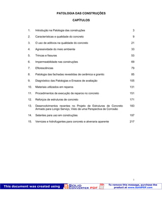 Patologia das construções Eng. José Eduardo Granato
1
PATOLOGIA DAS CONSTRUÇÕES
CAPÍTULOS
1. Introdução na Patologia das construções 3
2. Características e qualidade do concreto 9
3. O uso de aditivos na qualidade do concreto 21
4. Agressividade do meio ambiente 33
5. Trincas e fissuras 53
6. Impermeabilidade nas construções 69
7. Eflorescências 79
8. Patologia das fachadas revestidas de cerâmica e granito 85
9. Diagnóstico das Patologias e Ensaios de avaliação 105
10. Materiais utilizados em reparos 131
11. Procedimentos de execução de reparos no concreto 151
12. Reforços de estruturas de concreto 171
13. Desenvolvimentos recentes no Projeto de Estruturas de Concreto
Armado para Longo Serviço, Visto de uma Perspectiva de Corrosão
183
14. Selantes para uso em construções 197
15. Vernizes e hidrofugantes para concreto e alvenaria aparente 217
 