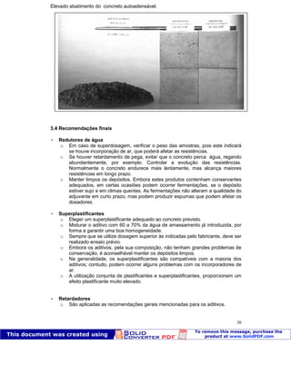 Patologia das construções Eng. José Eduardo Granato
30
Elevado abatimento do concreto autoadensável.
3.4 Recomendações finais
 Redutores de água
o Em caso de superdosagem, verificar o peso das amostras, pois este indicará
se houve incorporação de ar, que poderá afetar as resistências.
o Se houver retardamento de pega, evitar que o concreto perca água, regando
abundantemente, por exemplo. Controlar a evolução das resistências.
Normalmente o concreto endurece mais lentamente, mas alcança maiores
resistências em longo prazo.
o Manter limpos os depósitos. Embora estes produtos contenham conservantes
adequados, em certas ocasiões podem ocorrer fermentações, se o depósito
estiver sujo e em climas quentes. As fermentações não alteram a qualidade do
adjuvante em curto prazo, mas podem produzir espumas que podem afetar os
dosadores.
 Superplastificantes
o Eleger um superplastificante adequado ao concreto previsto.
o Misturar o aditivo com 60 a 70% da água de amassamento já introduzida, por
forma a garantir uma boa homogeneidade.
o Sempre que se utilize dosagem superior às indicadas pelo fabricante, deve ser
realizado ensaio prévio.
o Embora os aditivos, pela sua composição, não tenham grandes problemas de
conservação, é aconselhável manter os depósitos limpos.
o Na generalidade, os superplastificantes são compatíveis com a maioria dos
aditivos; contudo, podem ocorrer alguns problemas com os incorporadores de
ar.
o A utilização conjunta de plastificantes e superplastificantes, proporcionam um
efeito plastificante muito elevado.
 Retardadores
o São aplicadas as recomendações gerais mencionadas para os aditivos.
 