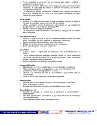 Patologia das construções Eng. José Eduardo Granato
31
o Prever descidas e aumentos de temperatura que podem modificar o
comportamento do concreto.
o Ensaiar previamente o aditivo com o cimento previsto, para comprovar o efeito
retardante. A reatividade do cimento é também importante para decidir a
dosagem mais adequada.
o Os retardadores podem combinar-se facilmente com aditivos redutores de
água, mas deve-se ter em conta que estes podem apresentar um efeito
retardante, por si mesmos.
 Aceleradores
o Verificar se o aditivo contém cloro na sua composição, quando se tratar de
concreto armado, pois provoca corrosão das armaduras.
o Utilizar a dosagem mínima de acelerador, introduzindo um superplastificante
que permita uma notável redução da relação A/C.
o Ter em conta a real temperatura da obra.
o Os aceleradores podem combinar-se com redutores de água que não tenham
efeito retardador.
 Incorporadores de ar
o Escolher o incorporador de ar e a sua dosagem mediante ensaios, nos quais
sejam controlados o ar incorporado e as resistências mecânicas.
o Manter constantes a intensidade e o tempo de mistura.
o Efetuar um controle da incorporação de ar e das resistências.
o Evitar superdosagens e misturas excessivas.
 Espumantes
o Juntar o aditivo à argamassa pré-misturada, com consistência seca ou
plástica.
o Utilizar preferencialmente agregados naturais rolados. As britas apresentam
cantos que rompem as bolhas de ar à medida que se formam. Este efeito
limita a estabilidade da espuma gerada.
o Manter constante a intensidade e o tempo de mistura.
 Impermeabilizantes
o São aplicadas as recomendações gerais mencionadas para os aditivos.
o Não pensar que o aditivo consegue por si só um concreto impermeável.
o Dar especial atenção à composição do concreto.
o Verificar se a colocação em obra é a mais correta, e que permita uma boa
compactação.
o Evitar as juntas frias, colocando juntas hidro-expansivas.
 Hidrofugantes
o São aplicadas as recomendações gerais mencionadas para os aditivos.
o Rever as dosagens a utilizar.
o Controlar as resistências mecânicas e a repulsão de água obtida.
 Concreto bombeável
o Controlar a alteração de consistência, e comprovar a trabalhabilidade e
bombabilidade.
o Reduzem ligeiramente a consistência, o que deve ser devido à combinação
com um plastificante.
o Evitar superdosagens e utilizar a dosagem ótima.
 
