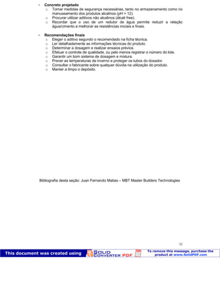 Patologia das construções Eng. José Eduardo Granato
32
 Concreto projetado
o Tomar medidas de segurança necessárias, tanto no armazenamento como no
manuseamento dos produtos alcalinos (pH > 12).
o Procurar utilizar aditivos não alcalinos (álcali free).
o Recordar que o uso de um redutor de água permite reduzir a relação
água/cimento e melhorar as resistências iniciais e finais.
 Recomendações finais
o Eleger o aditivo segundo o recomendado na ficha técnica.
o Ler detalhadamente as informações técnicas do produto.
o Determinar a dosagem e realizar ensaios prévios.
o Efetuar o controle de qualidade, ou pelo menos registrar o número do lote.
o Garantir um bom sistema de dosagem e mistura.
o Prever as temperaturas de inverno e proteger os tubos do dosador.
o Consultar o fabricante sobre qualquer dúvida na utilização do produto.
o Manter a limpo o depósito.
Bibliografia desta seção: Juan Fernando Matias – MBT Master Builders Technologies
 