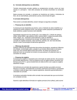 Patologia das construções Eng. José Eduardo Granato
37
b) Corrosão eletroquímica ou eletrolítica
Também denominada corrosão catódica ou simplesmente corrosão, ocorre em meio
aquoso é o principal e mais sério processo de corrosão encontrado na construção
civil.
Neste processo de corrosão, a armadura se transforma em óxidos e hidróxidos de
ferro, de cor avermelhada, pulverulenta e porosa, denominada ferrugem.
A corrosão eletroquímica
Para ocorrer a corrosão eletrolítica, devem interagir as seguintes condições:
Presença de um eletrólito
A presença de sais dissolvidos do cimento, como o hidróxido de cálcio (CaOH2) ou a
presença do anidro carbônico (CO2), que sempre contém pequenas quantidades de
ácido carbônico, podem funcionar como eletrólito.
Quantidades pequenas de íons cloreto (Cl-), íons sulfatos (S--), dióxido de carbono
(CO2), nitritos (NO3-), gás sulfídrico (H2S), amônia (NH4+), óxidos de enxofre (SO2,
SO3), fuligem, etc., aumentam potencialmente a ação do eletrólito e,
consequentemente, o fenômeno da corrosão. Isto explica que a velocidade da
corrosão em regiões industriais, orlas marítimas, poluídas, etc. são mais elevadas,
devido a maior concentração de elementos agressivos.
Diferença de potencial
Qualquer diferença de potencial entre dois pontos da armadura, causada por diferença
de umidade, concentração salina, aeração ou por tensão diferenciada na armadura
pode criar uma corrente elétrica entre dois pontos. As partes que possuem um
potencial menor se convertem em ânodo e as que possuem um potencial maior se
convertem em cátodo.
Presença de oxigênio
A presença de oxigênio é necessária para a formação de óxidos de ferro. No processo
de corrosão eletroquímica, o ferro se separa do aço na região anódica, formando íons
ferrosos puros (Fe++), que se transformam em óxido de ferro com a ação do oxigênio
dissolvido na água.
Os fenômenos de corrosão são expansivos e geram tensões que podem provocar
fissuras no concreto, principalmente os de baixo cobrimento de armadura, aumentando
a entrada e saída de água, sais e vapores agressivos, elevando exponencialmente a
velocidade da corrosão.
A armadura submetida à tensão sofre corrosão mais acentuada das que se encontram
em condições normais.
Quando a ação eletrolítica é formada em regiões pontuais (micro pilhas), pode ocorrer
 