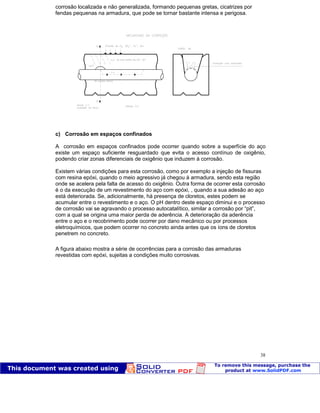 Patologia das construções Eng. José Eduardo Granato
38
corrosão localizada e não generalizada, formando pequenas gretas, cicatrizes por
fendas pequenas na armadura, que pode se tornar bastante intensa e perigosa.
c) Corrosão em espaços confinados
A corrosão em espaços confinados pode ocorrer quando sobre a superfície do aço
existe um espaço suficiente resguardado que evita o acesso contínuo de oxigênio,
podendo criar zonas diferenciais de oxigênio que induzem à corrosão.
Existem várias condições para esta corrosão, como por exemplo a injeção de fissuras
com resina epóxi, quando o meio agressivo já chegou à armadura, sendo esta região
onde se acelera pela falta de acesso do oxigênio. Outra forma de ocorrer esta corrosão
é o da execução de um revestimento do aço com epóxi, , quando a sua adesão ao aço
está deteriorada. Se, adicionalmente, há presença de cloretos, estes podem se
acumular entre o revestimento e o aço. O pH dentro deste espaço diminui e o processo
de corrosão vai se agravando o processo autocatalítico, similar a corrosão por “pit”,
com a qual se origina uma maior perda de aderência. A deterioração da aderência
entre o aço e o recobrimento pode ocorrer por dano mecânico ou por processos
eletroquímicos, que podem ocorrer no concreto ainda antes que os íons de cloretos
penetrem no concreto.
A figura abaixo mostra a série de ocorrências para a corrosão das armaduras
revestidas com epóxi, sujeitas a condições muito corrosivas.
 