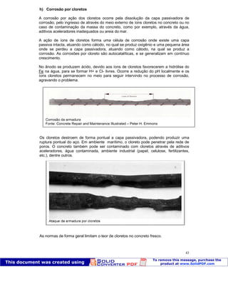 Patologia das construções Eng. José Eduardo Granato
43
h) Corrosão por cloretos
A corrosão por ação dos cloretos ocorre pela dissolução da capa passivadora de
corrosão, pelo ingresso de através do meio externo de íons cloretos no concreto ou no
caso de contaminação da massa do concreto, como por exemplo, através da água,
aditivos aceleradores inadequados ou areia do mar.
A ação de íons de cloretos forma uma célula de corrosão onde existe uma capa
passiva intacta, atuando como cátodo, no qual se produz oxigênio e uma pequena área
onde se perdeu a capa passivadora, atuando como cátodo, na qual se produz a
corrosão. As corrosões por cloreto são autocatalíticas, e se generalizam em contínuo
crescimento.
No ânodo se produzem ácido, devido aos íons de cloretos favorecerem a hidrólise do
Fe na água, para se formar H+ e Cl- livres. Ocorre a redução do pH localmente e os
íons cloretos permanecem no meio para seguir intervindo no processo de corrosão,
agravando o problema.
Os cloretos destroem de forma pontual a capa passivadora, podendo produzir uma
ruptura pontual do aço. Em ambiente marítimo, o cloreto pode penetrar pela rede de
poros. O concreto também pode ser contaminado com cloretos através de aditivos
aceleradores, água contaminada, ambiente industrial (papel, celulose, fertilizantes,
etc.), dentre outros.
As normas de forma geral limitam o teor de cloretos no concreto fresco.
Corrosão da armadura
Fonte: Concrete Repair and Maintenance Illustrated – Peter H. Emmons
Ataque da armadura por cloretos
 
