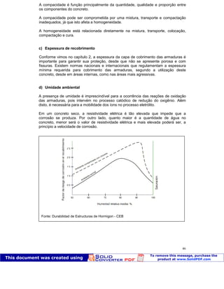 Patologia das construções Eng. José Eduardo Granato
46
A compacidade é função principalmente da quantidade, qualidade e proporção entre
os componentes do concreto.
A compacidade pode ser comprometida por uma mistura, transporte e compactação
inadequados, já que isto afeta a homogeneidade.
A homogeneidade está relacionada diretamente na mistura, transporte, colocação,
compactação e cura.
c) Espessura de recobrimento
Conforme vimos no capítulo 2, a espessura da capa de cobrimento das armaduras é
importante para garantir sua proteção, desde que não se apresente porosa e com
fissuras. Existem normas nacionais e internacionais que regulamentam a espessura
mínima requerida para cobrimento das armaduras, segundo a utilização deste
concreto, desde em áreas internas, como nas áreas mais agressivas.
d) Umidade ambiental
A presença de umidade é imprescindível para a ocorrência das reações de oxidação
das armaduras, pois intervém no processo catódico de redução do oxigênio. Além
disto, é necessária para a mobilidade dos íons no processo eletrólito.
Em um concreto seco, a resistividade elétrica é tão elevada que impede que a
corrosão se produza. Por outro lado, quanto maior é a quantidade de água no
concreto, menor será o valor de resistividade elétrica e mais elevada poderá ser, a
princípio a velocidade de corrosão.
Fonte: Durabilidad de Estructuras de Hormigon - CEB
 