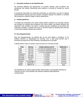 Patologia das construções Eng. José Eduardo Granato
48
i) Correntes erráticas ou de interferências
As correntes elétricas que abandonam os circuitos naturais, para circularem nas
armaduras, têm efeitos importantes para acelerar a corrosão já iniciada por outros
fatores.
É importante este efeito em estruturas enterradas ou submersas, que são os lugares
potencialmente factíveis para que existam correntes capazes de acelerar a corrosão
das armaduras, podendo chegar a danos catastróficos.
j) Contato galvânico
O contato das armaduras com outros metais podem ocasionar sua corrosão. Devem
ser evitados os contatos das armaduras com outros metais, que podem polarizar até
potenciais mais anódicos. Em geral o contato aço-aço inoxidável ou aço-cobre não
produzem corrosão. O contato com zinco ou alumínio pode ser benéfico pois induzem
a uma certa proteção catódica da armadura.
k) Íons despassivantes
Dos íons despassivantes, os cloretos são os que mais afetam a armadura. O íon
sulfatos intervém na degradação do concreto, com o qual pode permitir que a
armadura se exponha ao meio ambiente, procedendo-se à corrosão.
A tabela abaixo indica os valores críticos de cloro em concreto armado.
País Norma Limite máximo de Cl-
Referido a
USA ACI 318 a 0,15% em ambiente de Cl- cimento
USA ACI 318 a 0,3% em ambiente normal cimento
USA ACI 318 a 1% em ambiente seco cimento
Inglaterra CP-110 a 0,35% cimento
Austrália AS 3600 a 0,22% cimento
Noruega NS 3474 a 0,6% cimento
Espanha EH 91 a 0,4% cimento
Europa Eurocódigo 2 a 0,22% cimento
Japão JSCE-SP 2 a 0,6 kg/m3
concreto
Brasil NBR 6118 a 0,05% água
As divergências de valores estão também relacionadas à composições distintas de
cimento e do aço, como também dos distintos materiais potencialmente
contaminantes.
 