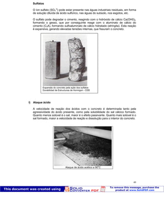 Patologia das construções Eng. José Eduardo Granato
49
Sulfatos
O íon sulfato (SO4
-2
) pode estar presente nas águas industriais residuais, em forma
de solução diluída de ácido sulfúrico, nas águas do subsolo, nos esgotos, etc.
O sulfato pode degradar o cimento, reagindo com o hidróxido de cálcio Ca(OH0)2,
formando o gesso, que por conseguinte reage com o aluminato de cálcio do
cimento (C3A), formando sulfoaluminato de cálcio hidratado (etringita). Esta reação
é expansiva, gerando elevadas tensões internas, que fissuram o concreto.
l) Ataque ácido
A velocidade de reação dos ácidos com o concreto é determinada tanto pela
agressividade do ácido presente, como pela solubilidade do sal cálcico formado.
Quanto menos solúvel é o sal, maior é o efeito passivante. Quanto mais solúvel é o
sal formado, maior a velocidade de reação e dissolução para o interior do concreto.
Ataque de ácido acético a 90
0
C
Expansão do concreto pela ação dos sulfatos
Durabilidad de Estructuras de Hormigon - CEB
 