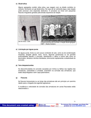 Patologia das construções Eng. José Eduardo Granato
51
n) Álcali-sílica
Alguns agregados contém sílica ativa, que reagem com os álcalis contidos no
cimento, formando um gel álcali-sílica. No caso de ter suficiente água, esta reação
pode provocar uma expansão destrutiva. O processo se inicia com pequenas
fissuras irregulares geradas pela tensão expansiva da reação.
Gel de sílica - CEB
Corpos de prova de concreto c/ reação álcali-agregado
MBT – Master Builders
o) Lixiviação por águas puras
As águas puras, livres ou com pouco conteúdo de sais, como as de condensação
industrial, desgelo glacial, neve, chuva, algumas pantanosas ou de grandes
profundidades atacam o concreto, dissolvendo o cálcio e outros sais como os
aluminatos, silicatos e ferritos hidratados, diminuindo rapidamente a alcalinidade do
concreto.
p) Íons despassivantes
As descontinuidades do concreto causadas por ninhos ou falhas nas regiões das
armaduras, submetidas à umidade, acarretam na corrosão das armaduras, que
estão desprotegidas e sem capa passivadora.
q) Fissuras
As fissuras transversais ou ao longo das armaduras são em princípio um caminho
rápido para a chegada dos agentes agressivos.
A incidência e velocidade de corrosão das armaduras em zonas fissuradas estão
relacionadas a:
 