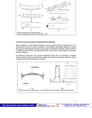 Patologia das construções Eng. José Eduardo Granato
64
5.2.3 Fissuração causada por deformações impostas
São causados por deformações impostas, como variação térmica, recalques, etc. Sua
característica comum é que as tensões e consequente fissuração aparecem onde a
estrutura ou elementos da mesma se opõe aos movimentos impostos. Quanto maior é
a coesão das estruturas, mais elevadas serão as tensões e mais largas e profundas
serão as fissuras.
As diferenças térmicas são causas frequentes deste tipo de fissuração. Também
podem ocorrer devido ao resfriamento rápido do concreto de grandes volumes, devido
ao elevado calor de hidratação do cimento.
Fissuras induzidas por cargas diretas
Fonte: Durabilidad de Estructuras de Hormigon - CEB
a) Tensões devido a temperatura b) Fissuração em mapa devido ao equilíbrio tensional
Fonte: Durabilidad de Estructuras de Hormigon - CEB
 