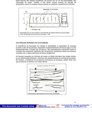 Patologia das construções Eng. José Eduardo Granato
65
Estas fissuras são sempre superficiais, de poucos mm ou cm de profundidade, tipo
“fissuração de mapa”. Tendem a não serem visíveis quando da redução da
temperatura, sendo no entanto visíveis quando se umedece a superfície do concreto.
5.2.4 Fissuras alinhadas com as armaduras
A importância da fissuração em relação à durabilidade e capacidade de resposta
durante a vida útil da estrutura, dependem fundamentalmente da fissura seguir ou não
longitudinalmente a direção das armaduras. São especialmente importantes devido à
corrosão das armaduras, aderência das armaduras e resistências frente aos esforços
cortantes com o desenvolvimento da fissura longitudinal.
As fissuras causadas por esforços de tração ou flexão derivados das cargas diretas,
ou por deformações impostas, costumam ser perpendiculares às armaduras principais.
No entanto, a existência de armaduras transversais às principais, podem fazer com
que as fissuras se alinhem com estas últimas.
Fissuração de um muro devido a movimentos de origem térmica e pouca idade
Fonte: Durabilidad de Estructuras de Hormigon - CEB
Alinhamento das fissuras ao longo das armaduras
Fonte: Durabilidad de Estructuras de Hormigon - CEB
 