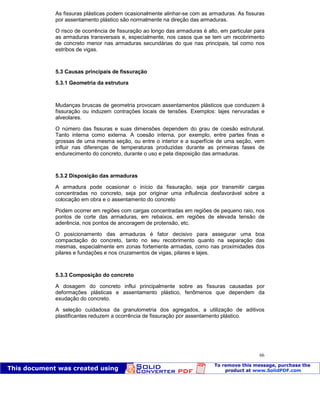 Patologia das construções Eng. José Eduardo Granato
66
As fissuras plásticas podem ocasionalmente alinhar-se com as armaduras. As fissuras
por assentamento plástico são normalmente na direção das armaduras.
O risco de ocorrência de fissuração ao longo das armaduras é alto, em particular para
as armaduras transversais e, especialmente, nos casos que se tem um recobrimento
de concreto menor nas armaduras secundárias do que nas principais, tal como nos
estribos de vigas.
5.3 Causas principais de fissuração
5.3.1 Geometria da estrutura
Mudanças bruscas de geometria provocam assentamentos plásticos que conduzem à
fissuração ou induzem contrações locais de tensões. Exemplos: lajes nervuradas e
alveolares.
O número das fissuras e suas dimensões dependem do grau de coesão estrutural.
Tanto interna como externa. A coesão interna, por exemplo, entre partes finas e
grossas de uma mesma seção, ou entre o interior e a superfície de uma seção, vem
influir nas diferenças de temperaturas produzidas durante as primeiras fases de
endurecimento do concreto, durante o uso e pela disposição das armaduras.
5.3.2 Disposição das armaduras
A armadura pode ocasionar o início da fissuração, seja por transmitir cargas
concentradas no concreto, seja por originar uma influência desfavorável sobre a
colocação em obra e o assentamento do concreto
Podem ocorrer em regiões com cargas concentradas em regiões de pequeno raio, nos
pontos de corte das armaduras, em rebaixos, em regiões de elevada tensão de
aderência, nos pontos de ancoragem de protensão, etc.
O posicionamento das armaduras é fator decisivo para assegurar uma boa
compactação do concreto, tanto no seu recobrimento quanto na separação das
mesmas, especialmente em zonas fortemente armadas, como nas proximidades dos
pilares e fundações e nos cruzamentos de vigas, pilares e lajes.
5.3.3 Composição do concreto
A dosagem do concreto influi principalmente sobre as fissuras causadas por
deformações plásticas e assentamento plástico, fenômenos que dependem da
exudação do concreto.
A seleção cuidadosa da granulometria dos agregados, a utilização de aditivos
plastificantes reduzem a ocorrência de fissuração por assentamento plástico.
 