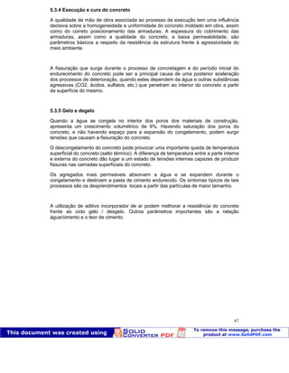 Patologia das construções Eng. José Eduardo Granato
67
5.3.4 Execução e cura do concreto
A qualidade de mão de obra associada ao processo de execução tem uma influência
decisiva sobre a homogeneidade e uniformidade do concreto moldado em obra, assim
como do correto posicionamento das armaduras. A espessura do cobrimento das
armaduras, assim como a qualidade do concreto, a baixa permeabilidade, são
parâmetros básicos a respeito da resistência da estrutura frente à agressividade do
meio ambiente.
A fissuração que surge durante o processo de concretagem e do período inicial do
endurecimento do concreto pode ser a principal causa de uma posterior aceleração
dos processos de deterioração, quando estes dependem da água e outras substâncias
agressivas (CO2, ácidos, sulfatos, etc.) que penetram ao interior do concreto a partir
da superfície do mesmo.
5.3.5 Gelo e degelo
Quando a água se congela no interior dos poros dos materiais de construção,
apresenta um crescimento volumétrico de 9%. Havendo saturação dos poros do
concreto, e não havendo espaço para a expansão do congelamento, podem surgir
tensões que causam a fissuração do concreto.
O descongelamento do concreto pode provocar uma importante queda de temperatura
superficial do concreto (salto térmico). A diferença de temperatura entre a parte interna
e externa do concreto dão lugar a um estado de tensões internas capazes de produzir
fissuras nas camadas superficiais do concreto.
Os agregados mais permeáveis absorvem a água e se expandem durante o
congelamento e destroem a pasta de cimento endurecido. Os sintomas típicos de tais
processos são os desprendimentos locais a partir das partículas de maior tamanho.
A utilização de aditivo incorporador de ar podem melhorar a resistência do concreto
frente ao ciclo gelo / desgelo. Outros parâmetros importantes são a relação
água/cimento e o teor de cimento.
 