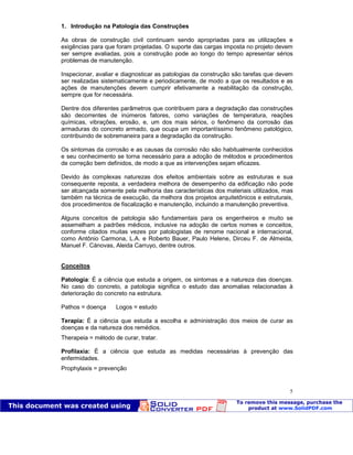 Patologia das construções Eng. José Eduardo Granato
5
1. Introdução na Patologia das Construções
As obras de construção civil continuam sendo apropriadas para as utilizações e
exigências para que foram projetadas. O suporte das cargas imposta no projeto devem
ser sempre avaliadas, pois a construção pode ao longo do tempo apresentar sérios
problemas de manutenção.
Inspecionar, avaliar e diagnosticar as patologias da construção são tarefas que devem
ser realizadas sistematicamente e periodicamente, de modo a que os resultados e as
ações de manutenções devem cumprir efetivamente a reabilitação da construção,
sempre que for necessária.
Dentre dos diferentes parâmetros que contribuem para a degradação das construções
são decorrentes de inúmeros fatores, como variações de temperatura, reações
químicas, vibrações, erosão, e, um dos mais sérios, o fenômeno da corrosão das
armaduras do concreto armado, que ocupa um importantíssimo fenômeno patológico,
contribuindo de sobremaneira para a degradação da construção.
Os sintomas da corrosão e as causas da corrosão não são habitualmente conhecidos
e seu conhecimento se torna necessário para a adoção de métodos e procedimentos
de correção bem definidos, de modo a que as intervenções sejam eficazes.
Devido às complexas naturezas dos efeitos ambientais sobre as estruturas e sua
consequente reposta, a verdadeira melhora de desempenho da edificação não pode
ser alcançada somente pela melhoria das características dos materiais utilizados, mas
também na técnica de execução, da melhora dos projetos arquitetônicos e estruturais,
dos procedimentos de fiscalização e manutenção, incluindo a manutenção preventiva.
Alguns conceitos de patologia são fundamentais para os engenheiros e muito se
assemelham a padrões médicos, inclusive na adoção de certos nomes e conceitos,
conforme citados muitas vezes por patologistas de renome nacional e internacional,
como Antônio Carmona, L.A. e Roberto Bauer, Paulo Helene, Dirceu F. de Almeida,
Manuel F. Cánovas, Aleida Carruyo, dentre outros.
Conceitos
Patologia: É a ciência que estuda a origem, os sintomas e a natureza das doenças.
No caso do concreto, a patologia significa o estudo das anomalias relacionadas à
deterioração do concreto na estrutura.
Pathos = doença Logos = estudo
Terapia: É a ciência que estuda a escolha e administração dos meios de curar as
doenças e da natureza dos remédios.
Therapeia = método de curar, tratar.
Profilaxia: É a ciência que estuda as medidas necessárias à prevenção das
enfermidades.
Prophylaxis = prevenção
 