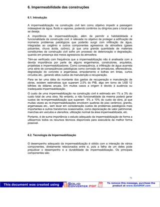 Patologia das construções Eng. José Eduardo Granato
71
6. Impermeabilidade das construções
6.1. Introdução
A impermeabilização na construção civil tem como objetivo impedir a passagem
indesejável de água, fluído e vapores, podendo contê-los ou dirigi-los para o local que
se deseja.
A importância da impermeabilização, além de permitir a habitabilidade e
funcionalidade da construção civil, é relevada no objetivo de proteger a edificação de
inúmeros problemas patológicos que poderão surgir com infiltração de água,
integradas ao oxigênio e outros componentes agressivos da atmosfera (gases
poluentes, chuva ácida, ozônio), já que uma grande quantidade de materiais
constituintes da construção civil sofre um processo de deterioração e degradação,
quando em presença dos meios agressivos da atmosfera.
Têm-se verificado com frequência que a impermeabilização não é analisada com a
devida importância por parte de alguns engenheiros, construtores, arquitetos,
projetistas e impermeabilizadores. Como consequência, a infiltração de água acarreta
uma série de conseqüências patológicas como corrosão de armaduras, eflorescência,
degradação do concreto e argamassa, empolamento e bolhas em tintas, curtos
circuitos etc., gerando altos custos de manutenção e recuperação.
Para se ter uma idéia do montante dos gastos de recuperação e manutenção de
obras, existem estimativas que superam 2,5% do PIB, algo em torno de US$ 12
bilhões de dólares anuais. Em muitos casos a origem é devido à ausência ou
inadequada impermeabilização.
O custo de uma impermeabilização na construção civil é estimado em 1% a 3% do
custo total de uma obra. No entanto, a não funcionalidade da mesma poderá gerar
custos de re-impermeabilização que superam 5% a 10% do custo da obra, já que
muitas vezes as re-impermeabilizações envolvem quebras de piso cerâmico, granito,
argamassas etc., sem levar em consideração custos de problemas patológicos mais
importantes e outros transtornos ocasionados, como depreciação de valor patrimonial,
manchas em veículos e utensílios, utilização normal da área impermeabilizada, etc.
Portanto, é de suma importância o estudo adequado da impermeabilização de forma a
utilizarmos todos os recursos técnicos disponíveis para executá-la da melhor forma
possível.
6.2. Tecnologia da Impermeabilização
O desempenho adequado da impermeabilização é obtido com a interação de vários
componentes, diretamente relacionados entre si, pois a falha de um deles pode
prejudicar o desempenho e a durabilidade da impermeabilização. Os principais
componentes são:
 