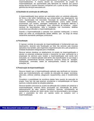 Patologia das construções Eng. José Eduardo Granato
74
Deve-se sempre recorrer a equipes especializadas na aplicação dos materiais
impermeabilizantes. A mesma deverá ter conhecimento do projeto de
impermeabilização; ser recomendado pelo fabricante do material; que possua
equipe técnica e suporte financeiro compatível com o porte da obra; que ofereça
garantia dos serviços executados etc.
d) Qualidade da construção da edificação
A impermeabilização deve sempre ser executada sobre um substrato adequado,
de forma a não sofrer interferências que comprometam seu desempenho, tais
como: regularização mal executada, fissuração do substrato, utilização de
materiais inadequados na área impermeabilizada, (como tijolos furados,
enchimentos com entulho, passagem inadequada de tubulações elétricas e
hidráulicas), falhas de concretagem, baixo cobrimento de armadura, sujeira,
resíduos de desmoldantes, ralos e tubulações mal chumbados, detalhes
construtivos que dificultam a impermeabilização etc.
Quando a impermeabilização é aplicada num substrato inadequado, a mesma
acaba por sofrer as consequências destes defeitos, que ao longo do tempo
certamente acarretarão patologias construtivas.
e) Fiscalização
O rigoroso controle da execução da impermeabilização é fundamental para seu
desempenho, devendo esta fiscalização ser feita não somente pela empresa
aplicadora mas também, pelo engenheiro responsável pela obra, pelo projetista ou
entidade fiscalizadora designada para a finalidade.
Deve-se sempre obedecer ao detalhamento do projeto de impermeabilização e
estudar os possíveis problemas durante o transcorrer da obra, verificando se a
preparação da estrutura para receber a impermeabilização está sendo bem
executada, se o material aplicado está dentro das especificações no que tange a
qualidade, características técnicas, espessura, consumo, tempo de secagem,
sobreposição, arremates, testes de estanqueidade, método de aplicação,
proteções, etc.
f) Preservação da Impermeabilização
Deve-se impedir que a impermeabilização aplicada seja danificada por terceiros,
ainda que involuntariamente, por ocasião da colocação de pregos, luminárias,
pára-raios, antenas coletivas, playground, equipamentos, pisos e revestimentos
etc.
Considerar a possibilidade de ocorrência destes fatos quando da execução do
projeto. Caso isto não seja possível, providenciar a compatibilização em época
oportuna, evitando adotar as soluções paliativas.
Deve-se também comunicar ao usuário da edificação dos cuidados em preservar a
impermeabilização, evitando danos provocados por manutenção de jardim,
desentupimento de ralos, reparos hidráulicos, reformas, chumbamento de
equipamentos, antenas, etc. Assim sendo, incluir na documentação a ser entregue
para o proprietário da obra um capítulo sobre os cuidados com a
impermeabilização.
 