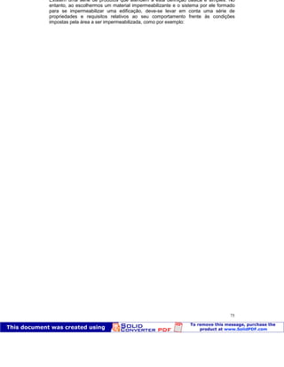 Patologia das construções Eng. José Eduardo Granato
75
Existem uma série de produtos que atendem a esta definição básica e simples. No
entanto, ao escolhermos um material impermeabilizante e o sistema por ele formado
para se impermeabilizar uma edificação, deve-se levar em conta uma série de
propriedades e requisitos relativos ao seu comportamento frente às condições
impostas pela área a ser impermeabilizada, como por exemplo:
 