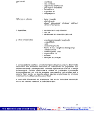 Patologia das construções Eng. José Eduardo Granato
77
g) substrato  aderido ao
 não aderido ao
 requer berço amortecedor
 presença de umidade no
 resistência do
 rugosidade do
 composição do
h) formas do substrato  baixa inclinação
 alta inclinação
 planas/ abobadadas/ cilíndricas/ esféricas/
côncavas/ complexas
i) durabilidade  estabilidade ao longo do tempo
 vida útil
 necessidade de conservação periódica
j) outras considerações  grau de especialização na aplicação
 exequibilidade
 custo
 rapidez na aplicação
 fatores de risco e exigências de segurança
 armazenamento
 normalização na ABNT
 exigências de EPI
 toxidade
 restrições de utilização
A complexidade na escolha de um sistema impermeabilizantes para uma determinada
necessidade está diretamente relacionado ao conhecimento das propriedades dos
impermeabilizantes e das exigências e condições específicas da local que se deseja
impermeabilizar. Portanto, quanto mais se conhece das propriedades dos sistemas
impermeabilizantes e do local que se deseja impermeabilizar, mais acertada será a
escolha. Assim sendo, são descritas abaixo algumas características dos principais
materiais impermeabilizantes utilizados no Brasil.
A norma NBR 9689 editada em dezembro de 1986 dá uma descrição e classificação
sucinta dos materiais e sistemas de impermeabilização.
 