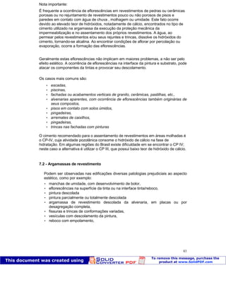 Patologia das construções Eng. José Eduardo Granato
83
Nota importante:
É frequente a ocorrência de eflorescências em revestimentos de pedras ou cerâmicas
porosas ou no rejuntamento de revestimentos pouco ou não porosos de pisos e
paredes em contato com água de chuva , molhagem ou umidade. Este fato ocorre
devido ao elevado teor de hidróxidos, notadamente de cálcio, encontrados no tipo de
cimento utilizado na argamassa da execução da proteção mecânica da
impermeabilização e no assentamento dos próprios revestimentos. A água, ao
permear pelos revestimentos e/ou seus rejuntes e trincas, dissolve os hidróxidos do
cimento, tornando-se alcalina. Ao encontrar condições de aflorar por percolação ou
evaporação, ocorre a formação das eflorescências.
Geralmente estas eflorescências não implicam em maiores problemas, a não ser pelo
efeito estético. A ocorrência de eflorescências na interface da pintura e substrato, pode
atacar os componentes da tintas e provocar seu descolamento.
Os casos mais comuns são:
 escadas,
 piscinas,
 fachadas ou acabamentos verticais de granito, cerâmicas, pastilhas, etc.,
 alvenarias aparentes, com ocorrência de eflorescências também originárias de
seus compostos,
 pisos em contato com solos úmidos,
 pingadeiras,
 arremates de caixilhos,
 pingadeiras,
 trincas nas fachadas com pinturas
O cimento recomendado para o assentamento de revestimentos em áreas molhadas é
o CP-IV, cuja atividade pozolânica consome o hidróxido de cálcio na fase de
hidratação. Em algumas regiões do Brasil existe dificuldade em se encontrar o CP IV;
neste caso a alternativa é utilizar o CP III, que possui baixo teor de hidróxido de cálcio.
7.2 - Argamassas de revestimento
Podem ser observadas nas edificações diversas patologias prejudiciais ao aspecto
estético, como por exemplo:
 manchas de umidade, com desenvolvimento de bolor,
 eflorescências na superfície da tinta ou na interface tinta/reboco,
 pintura descolada
 pintura parcialmente ou totalmente descolada
 argamassa de revestimento descolada da alvenaria, em placas ou por
desagregação completa,
 fissuras e trincas de conformações variadas,
 vesículas com descolamento da pintura,
 reboco com empolamento,
 
