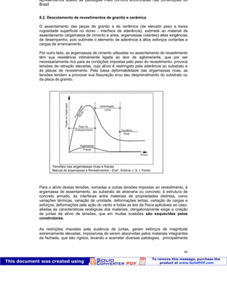 Patologia das construções Eng. José Eduardo Granato
88
Apresentamos abaixo as patologias mais comuns encontradas nas construções do
Brasil
8.2. Descolamento de revestimentos de granito e cerâmica
O assentamento das peças de granito e de cerâmica (de elevado peso e baixa
rugosidade superficial no dorso - interface de aderência), submete ao material de
assentamento (argamassa de cimento e areia, argamassas colantes) altas exigências
de desempenho, pois submete o elemento de aderência a altos esforços cortantes e
cargas de arrancamento.
Por outro lado, as argamassas de cimento utilizadas no assentamento do revestimento
têm sua resistência intimamente ligada ao teor de aglomerante, que por ser
necessariamente rico para as condições impostas pelo peso do revestimento, provoca
tensões de retração elevadas, cujo alívio é restringido pela aderência ao substrato e
às placas de revestimento. Pela baixa deformabilidade das argamassas ricas, as
tensões tendem a provocar sua fissuração e/ou seu desprendimento do substrato ou
da placa de granito.
Para o alívio destas tensões, somadas a outras tensões impostas ao revestimento, à
argamassa de assentamento, ao substrato de alvenaria ou concreto, à estrutura de
concreto armado, às interfaces entre materiais de propriedades distintas, como
variações térmicas, variação de umidade, deformações lentas, variação de cargas e
esforços, deformações pela ação do vento e todas as leis da física aplicáveis ao caso,
aliadas às características reológicas dos materiais, obrigatoriamente exige a criação
de juntas de alívio de tensões, que em muitas ocasiões são esquecidas pelos
construtores.
As restrições impostas pela ausência de juntas, geram esforços de magnitude
extremamente elevadas, impossíveis de serem absorvidas pelos materiais integrantes
da fachada, que são rígidos, levando a acarretar diversas patologias, principalmente
Tensões nas argamassas ricas e fracas
Manual de argamassas e Revestimentos - Engº. Antônio J. S. I. Fiorito.
 