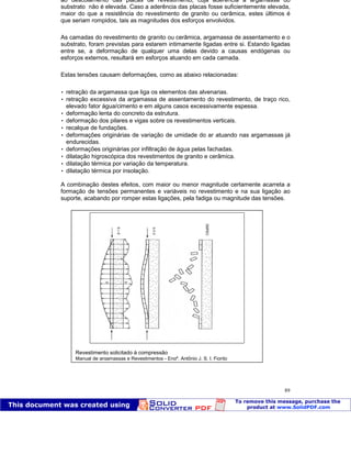 Patologia das construções Eng. José Eduardo Granato
89
ao descolamento das placas de revestimento, cuja aderência à argamassa do
substrato não é elevada. Caso a aderência das placas fosse suficientemente elevada,
maior do que a resistência do revestimento de granito ou cerâmica, estes últimos é
que seriam rompidos, tais as magnitudes dos esforços envolvidos.
As camadas do revestimento de granito ou cerâmica, argamassa de assentamento e o
substrato, foram previstas para estarem intimamente ligadas entre si. Estando ligadas
entre se, a deformação de qualquer uma delas devido a causas endógenas ou
esforços externos, resultará em esforços atuando em cada camada.
Estas tensões causam deformações, como as abaixo relacionadas:
 retração da argamassa que liga os elementos das alvenarias.
 retração excessiva da argamassa de assentamento do revestimento, de traço rico,
elevado fator água/cimento e em alguns casos excessivamente espessa.
 deformação lenta do concreto da estrutura.
 deformação dos pilares e vigas sobre os revestimentos verticais.
 recalque de fundações.
 deformações originárias de variação de umidade do ar atuando nas argamassas já
endurecidas.
 deformações originárias por infiltração de água pelas fachadas.
 dilatação higroscópica dos revestimentos de granito e cerâmica.
 dilatação térmica por variação da temperatura.
 dilatação térmica por insolação.
A combinação destes efeitos, com maior ou menor magnitude certamente acarreta a
formação de tensões permanentes e variáveis no revestimento e na sua ligação ao
suporte, acabando por romper estas ligações, pela fadiga ou magnitude das tensões.
Revestimento solicitado à compressão
Manual de argamassas e Revestimentos - Engº. Antônio J. S. I. Fiorito
 