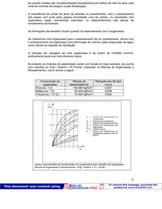 Patologia das construções Eng. José Eduardo Granato
90
As causas citadas são complementadas forçosamente por falhas de mão de obra, pelo
nível de controle tecnológico e pela fiscalização.
A inexistência de juntas de alívio de tensões no revestimento, com o assentamento
das peças com junta seca (peças encostadas uma às outras), ou rejuntadas com
argamassa rígida, obviamente acarretam no desprendimento das placas de
revestimento da fachada.
As formações das tensões iniciam quando do assentamento com a argamassa.
Ao utilizarmos uma argamassa para o assentamento de um revestimento, temos com
o endurecimento da argamassa uma diminuição do volume, pela evaporação da água,
como devido às reações de hidratação.
A retração por secagem de uma argamassa é da ordem de 0,00060 mm/mm,
praticamente igual nos mais diversos traços.
No entanto os módulos de elasticidade variam em função do traço adotado, de acordo
com estudos do Eng.º Antônio J.S.I.Fiorito, publicado no Manual de Argamassas e
Revestimentos, como vemos a seguir:
Composição da
argamassa
Módulo de
elasticidade Ea
Retração aos 28 dias
(o/oo)
Rica (ex: 1:3) 140.000 kgf/cm² 0,607
Média (ex: 1:5) 50.000 kgf/cm² 0,649
Fracas (ex: 1:3:12) 10.500 kgf/cm² 0,642
Gráfico das tensões de compressão no revestimento por retração da argamassa
Manual de argamassas e Revestimentos - Engº. Antônio J. S. I. Fiorito.
 