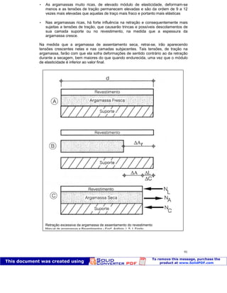 Patologia das construções Eng. José Eduardo Granato
91
 As argamassas muito ricas, de elevado módulo de elasticidade, deformam-se
menos e as tensões de tração permanecem elevadas e são da ordem de 9 a 12
vezes mais elevadas que aquelas de traço mais fraco e portanto mais elásticas
 Nas argamassas ricas, há forte influência na retração e consequentemente mais
sujeitas a tensões de tração, que causarão trincas e possíveis descolamentos de
sua camada suporte ou no revestimento, na medida que a espessura da
argamassa cresce.
Na medida que a argamassa de assentamento seca, retrai-se, irão aparecendo
tensões crescentes nelas e nas camadas subjacentes. Tais tensões, de tração na
argamassa, farão com que ela sofra deformações de sentido contrário ao da retração
durante a secagem, bem maiores do que quando endurecida, uma vez que o módulo
de elasticidade é inferior ao valor final.
Retração excessiva da argamassa de assentamento do revestimento
Manual de argamassas e Revestimentos - Engº. Antônio J. S. I. Fiorito.
 