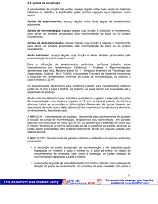Patologia das construções Eng. José Eduardo Granato
93
8.3. Juntas de construção
A necessidade da criação das juntas, espaço regular entre duas peças de materiais
idênticos ou distintos, é subdividida pelas normas segundo seus objetivos, como
sendo:
Juntas de assentamento: espaço regular entre duas peças de revestimentos
adjacentes.
Juntas de movimentação: espaço regular cuja função é subdividir o revestimento,
para aliviar as tensões provocadas pela movimentação da base ou do próprio
revestimento.
Juntas de dessolidarização: espaço regular cuja função é separar o revestimento
para aliviar as tensões provocadas pela movimentação da base ou do próprio
revestimento.
Junta estrutural: espaço regular cuja função é aliviar tensões provocadas pela
movimentação da estrutura de concreto.
Para a utilização de revestimentos cerâmicos, conforme trabalho sobre
Descolamentos em revestimentos Cerâmicos - Análises e Recomendações,
apresentado pelo Eng. Roberto Bauer no 1° Simpósio Brasileiro de Tecnologia das
Argamassas, Goiânia - 16 e17/08/95, a Sociedade Francesa de Cerâmica recomenda
a execução em revestimentos externos, de juntas de movimentação, no máximo a
cada 6 metros e 32 m².
As especificações Americanas para Cerâmica indicam para revestimentos externos
juntas de 12 mm a cada 5 metros, no máximo, as quais devem ser executadas até a
argamassa de emboço.
Ainda conforme Roberto Bauer, trabalhos australianos sugerem a execução de juntas
de movimentação com abertura superior a 12 mm, a cada 6 metros, de forma a
absorver todas as expansões e deformações diferenciais. As juntas deverão ser
executadas de modo que o efeito diferencial dos movimentos da estrutura e alvenaria,
no revestimento, seja minimizado.
A NBR 8214 - Assentamento de azulejos, recomenda para assentamento de azulejos
a criação de juntas de movimentação, longitudinais e/ou transversais, em paredes
externas com área igual ou maior que 24 m², ou sempre que a extensão for maior que
6 metros, devendo-se a mesma aprofundar-se até a superfície da parede, devendo as
juntas serem preenchidas com material deformável, sendo em seguida vedada com
selante flexível.
A NBR 13.755 - Revestimento de paredes externas e fachadas com placas cerâmicas,
recomenda:
 a execução de juntas horizontais de movimentação e de dessolidarização
espaçadas no máximo a cada 3 metros ou a cada pé-direito, na região do
encunhamento da alvenaria, bem como a execução de juntas verticais de
movimentação espaçadas a cada 6 metros.
 a execução de juntas de dessolidarização nos cantos verticais, nas mudanças de
direção do plano de revestimento, no encontro da área revestida com pisos e
 