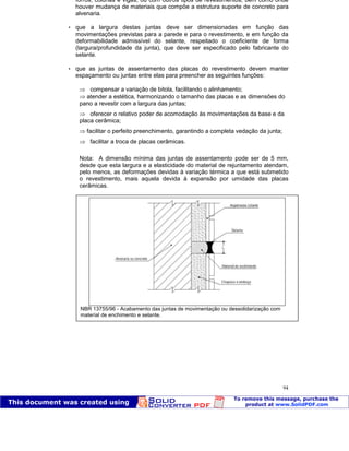 Patologia das construções Eng. José Eduardo Granato
94
forros, colunas e vigas, ou com outros tipos de revestimentos, bem como onde
houver mudança de materiais que compõe a estrutura suporte de concreto para
alvenaria.
 que a largura destas juntas deve ser dimensionadas em função das
movimentações previstas para a parede e para o revestimento, e em função da
deformabilidade admissível do selante, respeitado o coeficiente de forma
(largura/profundidade da junta), que deve ser especificado pelo fabricante do
selante.
 que as juntas de assentamento das placas do revestimento devem manter
espaçamento ou juntas entre elas para preencher as seguintes funções:
compensar a variação de bitola, facilitando o alinhamento;
atender a estética, harmonizando o tamanho das placas e as dimensões do
pano a revestir com a largura das juntas;
oferecer o relativo poder de acomodação às movimentações da base e da
placa cerâmica;
facilitar o perfeito preenchimento, garantindo a completa vedação da junta;
facilitar a troca de placas cerâmicas.
Nota: A dimensão mínima das juntas de assentamento pode ser de 5 mm,
desde que esta largura e a elasticidade do material de rejuntamento atendam,
pelo menos, as deformações devidas à variação térmica a que está submetido
o revestimento, mais aquela devida à expansão por umidade das placas
cerâmicas.
NBR 13755/96 - Acabamento das juntas de movimentação ou dessolidarização com
material de enchimento e selante.
 